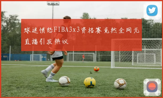 球迷愤怒FIBA3x3资格赛竟然全网无直播引发热议